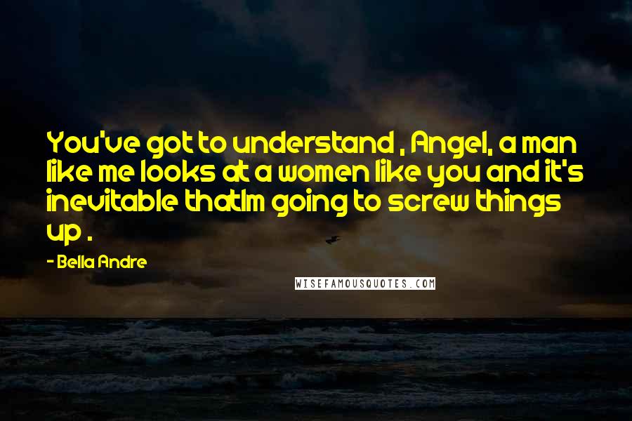 Bella Andre Quotes: You've got to understand , Angel, a man like me looks at a women like you and it's inevitable thatIm going to screw things up .