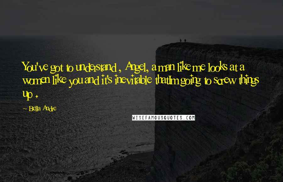 Bella Andre Quotes: You've got to understand , Angel, a man like me looks at a women like you and it's inevitable thatIm going to screw things up .