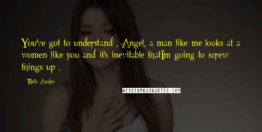 Bella Andre Quotes: You've got to understand , Angel, a man like me looks at a women like you and it's inevitable thatIm going to screw things up .
