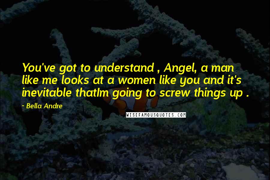 Bella Andre Quotes: You've got to understand , Angel, a man like me looks at a women like you and it's inevitable thatIm going to screw things up .