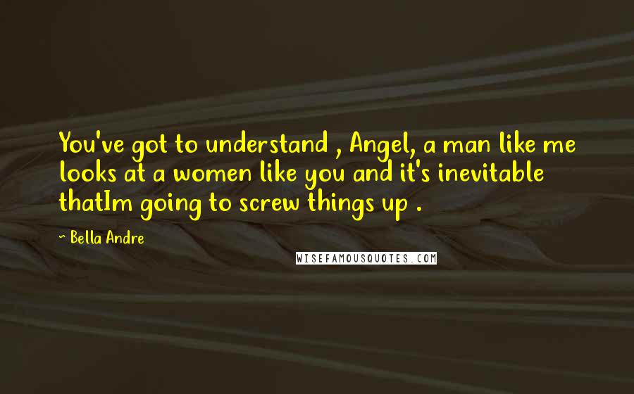 Bella Andre Quotes: You've got to understand , Angel, a man like me looks at a women like you and it's inevitable thatIm going to screw things up .