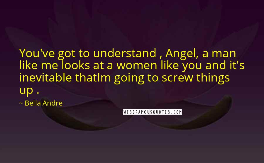 Bella Andre Quotes: You've got to understand , Angel, a man like me looks at a women like you and it's inevitable thatIm going to screw things up .