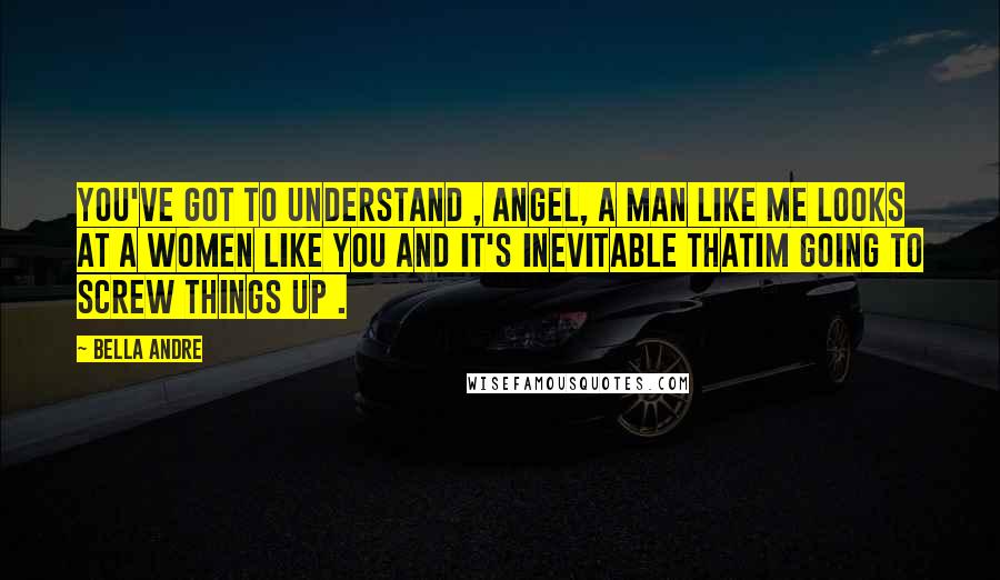 Bella Andre Quotes: You've got to understand , Angel, a man like me looks at a women like you and it's inevitable thatIm going to screw things up .