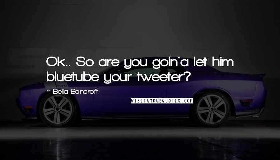 Bella Bancroft Quotes: Ok.. So are you goin'a let him bluetube your tweeter?