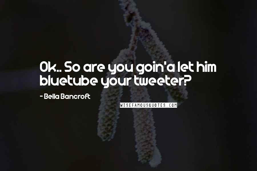 Bella Bancroft Quotes: Ok.. So are you goin'a let him bluetube your tweeter?