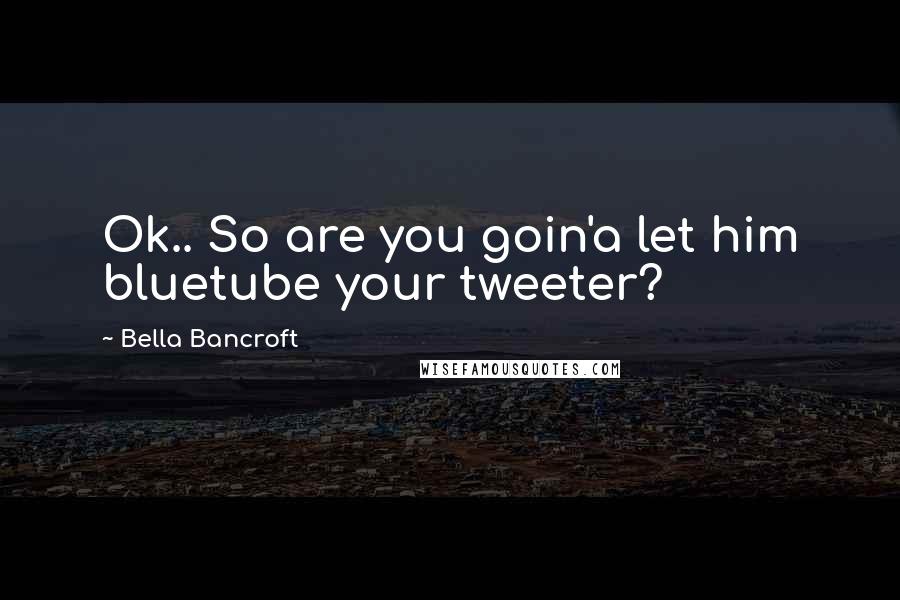 Bella Bancroft Quotes: Ok.. So are you goin'a let him bluetube your tweeter?