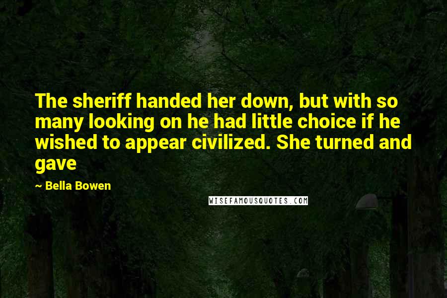 Bella Bowen Quotes: The sheriff handed her down, but with so many looking on he had little choice if he wished to appear civilized. She turned and gave