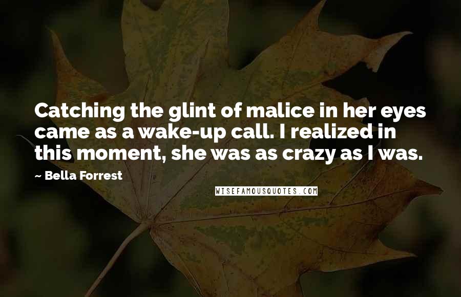 Bella Forrest Quotes: Catching the glint of malice in her eyes came as a wake-up call. I realized in this moment, she was as crazy as I was.