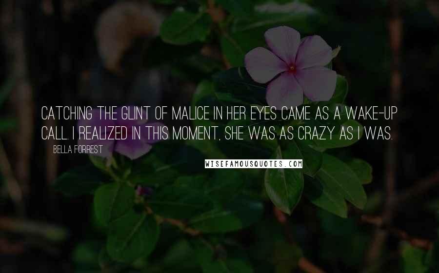 Bella Forrest Quotes: Catching the glint of malice in her eyes came as a wake-up call. I realized in this moment, she was as crazy as I was.