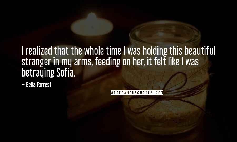 Bella Forrest Quotes: I realized that the whole time I was holding this beautiful stranger in my arms, feeding on her, it felt like I was betraying Sofia.