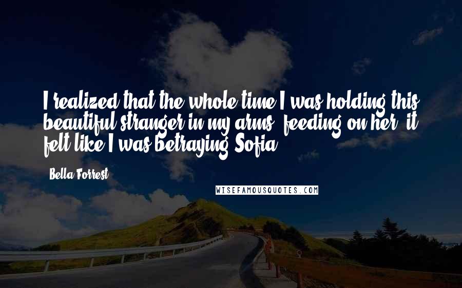 Bella Forrest Quotes: I realized that the whole time I was holding this beautiful stranger in my arms, feeding on her, it felt like I was betraying Sofia.