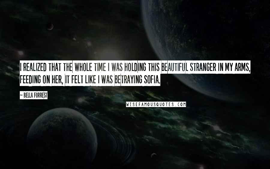 Bella Forrest Quotes: I realized that the whole time I was holding this beautiful stranger in my arms, feeding on her, it felt like I was betraying Sofia.