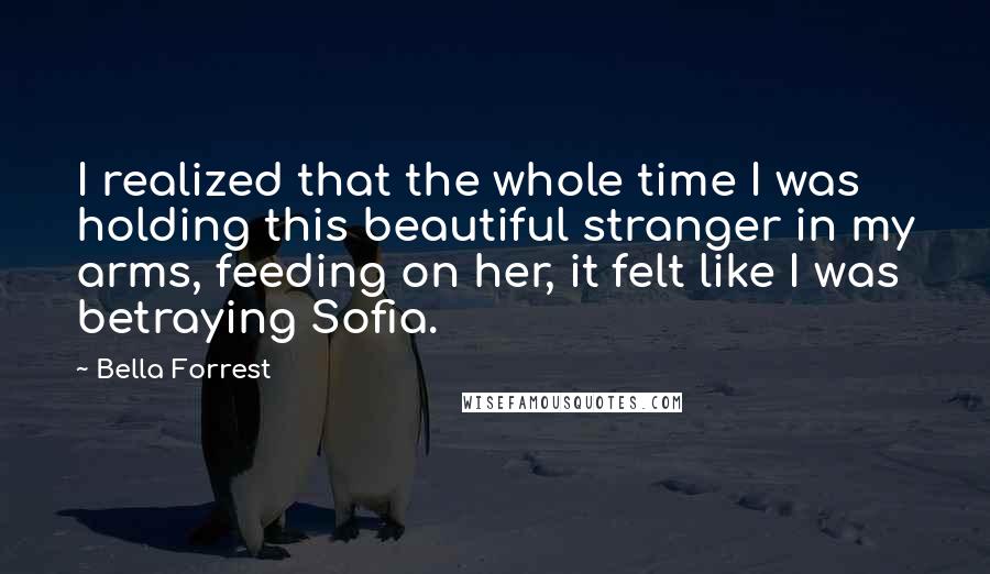 Bella Forrest Quotes: I realized that the whole time I was holding this beautiful stranger in my arms, feeding on her, it felt like I was betraying Sofia.