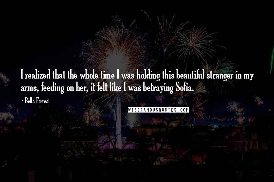 Bella Forrest Quotes: I realized that the whole time I was holding this beautiful stranger in my arms, feeding on her, it felt like I was betraying Sofia.