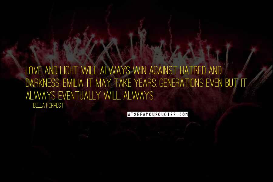 Bella Forrest Quotes: Love and light will always win against hatred and darkness, Emilia. It may take years, generations even but it always eventually will. Always.