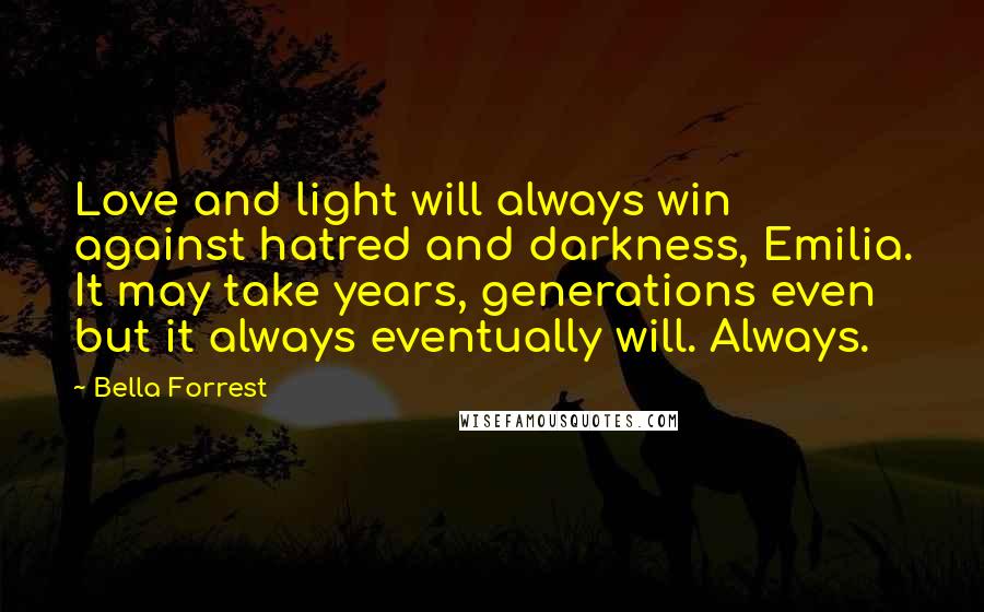 Bella Forrest Quotes: Love and light will always win against hatred and darkness, Emilia. It may take years, generations even but it always eventually will. Always.