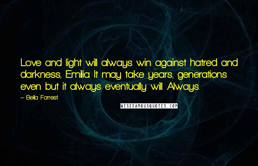 Bella Forrest Quotes: Love and light will always win against hatred and darkness, Emilia. It may take years, generations even but it always eventually will. Always.