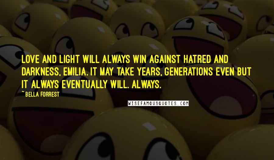 Bella Forrest Quotes: Love and light will always win against hatred and darkness, Emilia. It may take years, generations even but it always eventually will. Always.