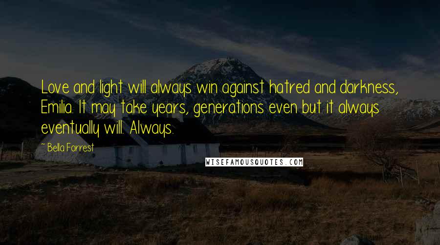 Bella Forrest Quotes: Love and light will always win against hatred and darkness, Emilia. It may take years, generations even but it always eventually will. Always.