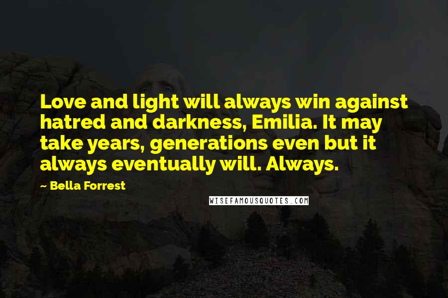 Bella Forrest Quotes: Love and light will always win against hatred and darkness, Emilia. It may take years, generations even but it always eventually will. Always.