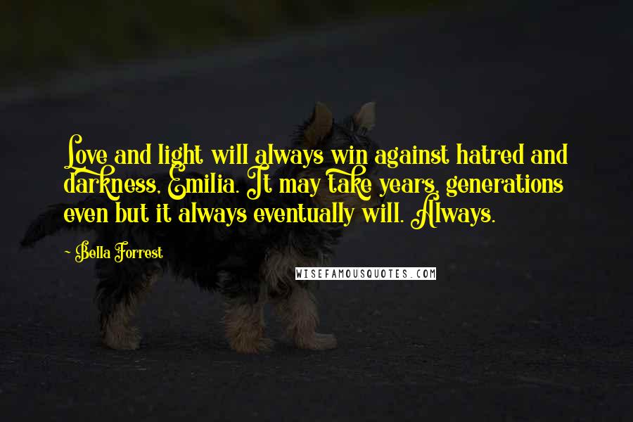 Bella Forrest Quotes: Love and light will always win against hatred and darkness, Emilia. It may take years, generations even but it always eventually will. Always.