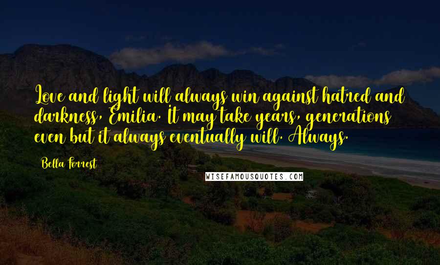 Bella Forrest Quotes: Love and light will always win against hatred and darkness, Emilia. It may take years, generations even but it always eventually will. Always.