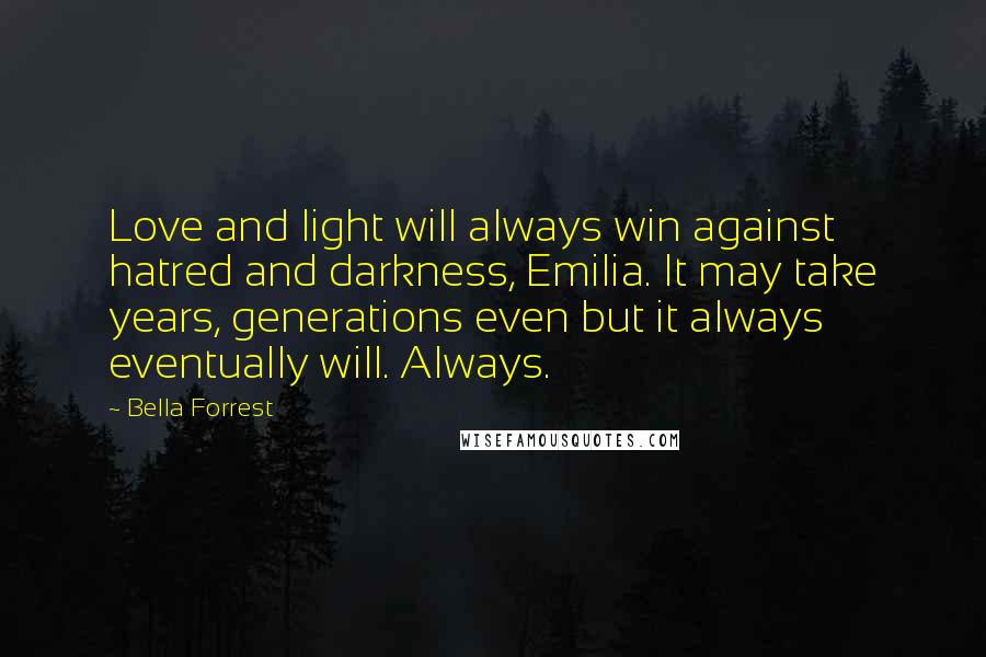 Bella Forrest Quotes: Love and light will always win against hatred and darkness, Emilia. It may take years, generations even but it always eventually will. Always.