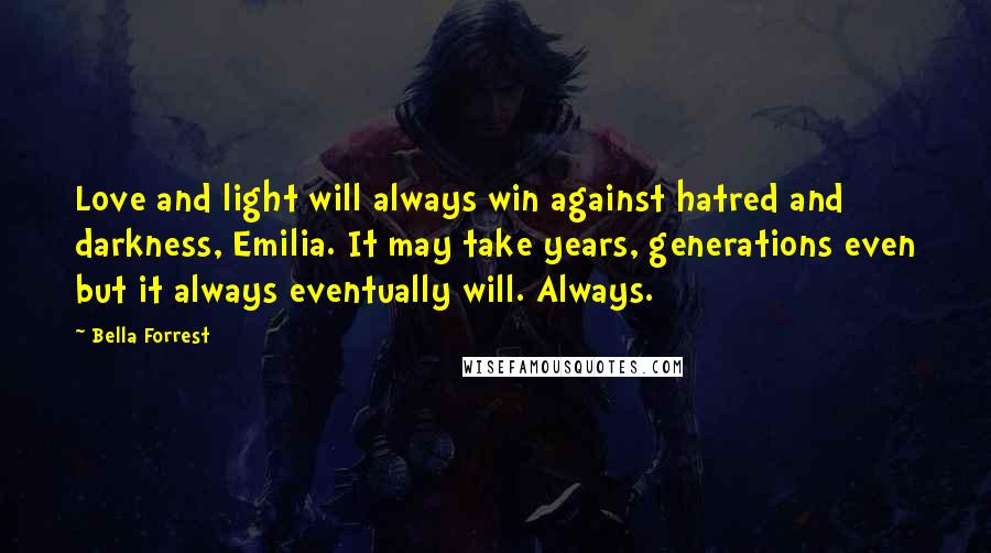 Bella Forrest Quotes: Love and light will always win against hatred and darkness, Emilia. It may take years, generations even but it always eventually will. Always.