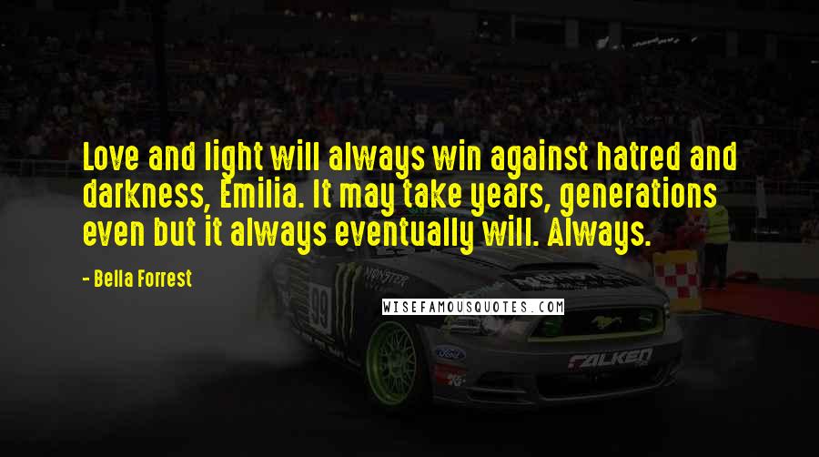 Bella Forrest Quotes: Love and light will always win against hatred and darkness, Emilia. It may take years, generations even but it always eventually will. Always.