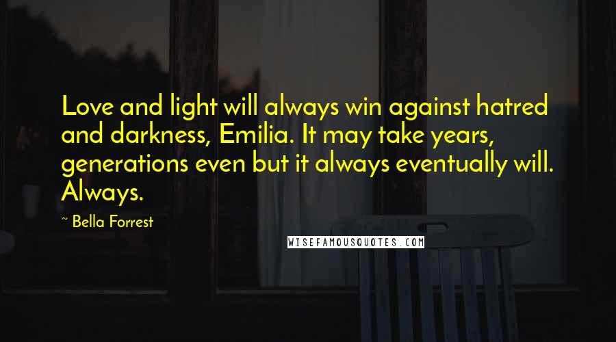 Bella Forrest Quotes: Love and light will always win against hatred and darkness, Emilia. It may take years, generations even but it always eventually will. Always.