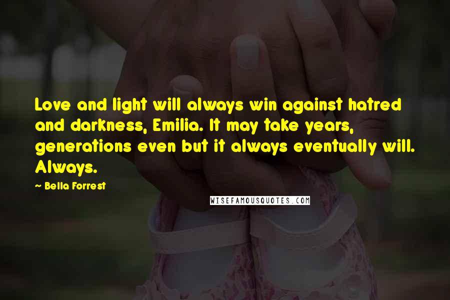 Bella Forrest Quotes: Love and light will always win against hatred and darkness, Emilia. It may take years, generations even but it always eventually will. Always.