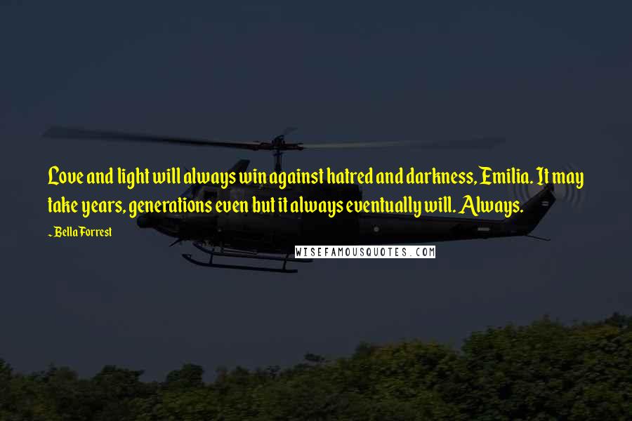 Bella Forrest Quotes: Love and light will always win against hatred and darkness, Emilia. It may take years, generations even but it always eventually will. Always.