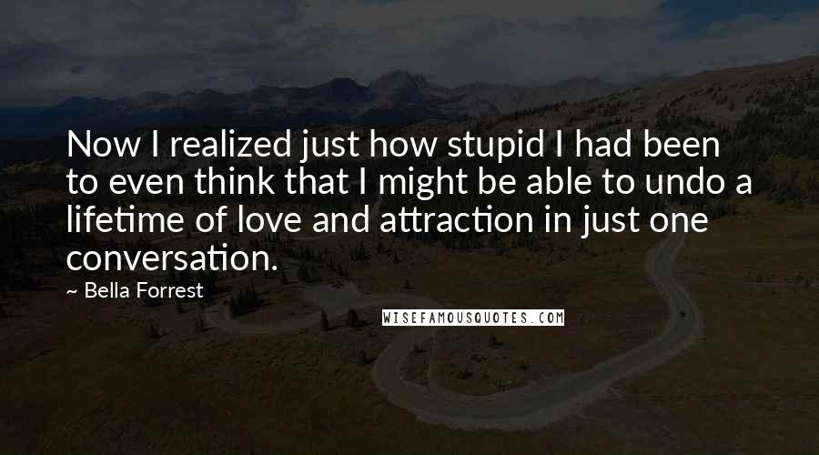 Bella Forrest Quotes: Now I realized just how stupid I had been to even think that I might be able to undo a lifetime of love and attraction in just one conversation.