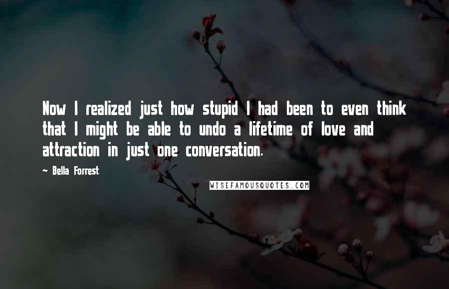 Bella Forrest Quotes: Now I realized just how stupid I had been to even think that I might be able to undo a lifetime of love and attraction in just one conversation.