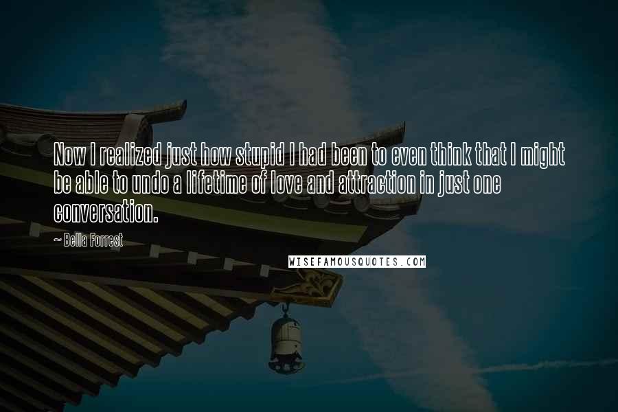 Bella Forrest Quotes: Now I realized just how stupid I had been to even think that I might be able to undo a lifetime of love and attraction in just one conversation.
