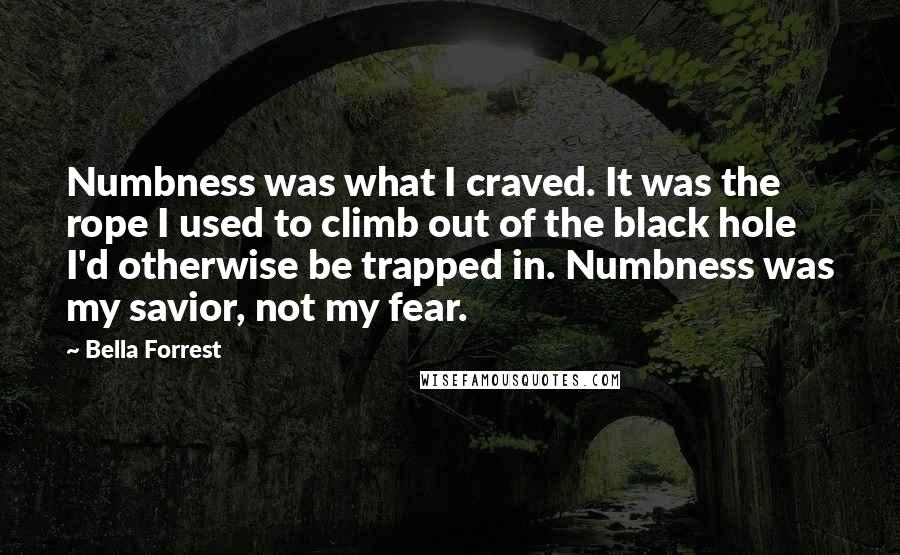 Bella Forrest Quotes: Numbness was what I craved. It was the rope I used to climb out of the black hole I'd otherwise be trapped in. Numbness was my savior, not my fear.