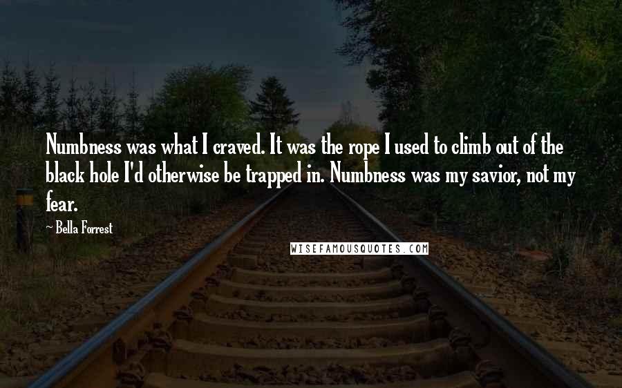 Bella Forrest Quotes: Numbness was what I craved. It was the rope I used to climb out of the black hole I'd otherwise be trapped in. Numbness was my savior, not my fear.