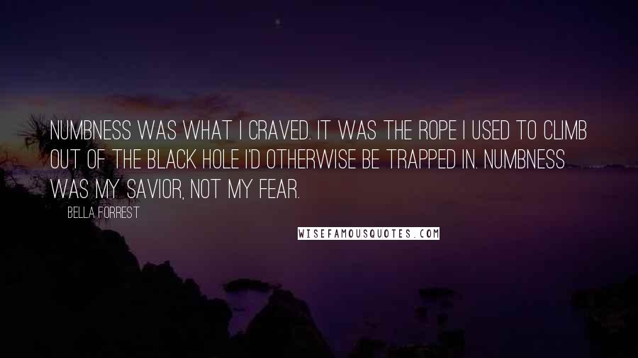 Bella Forrest Quotes: Numbness was what I craved. It was the rope I used to climb out of the black hole I'd otherwise be trapped in. Numbness was my savior, not my fear.