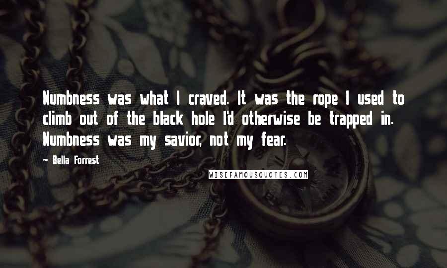Bella Forrest Quotes: Numbness was what I craved. It was the rope I used to climb out of the black hole I'd otherwise be trapped in. Numbness was my savior, not my fear.