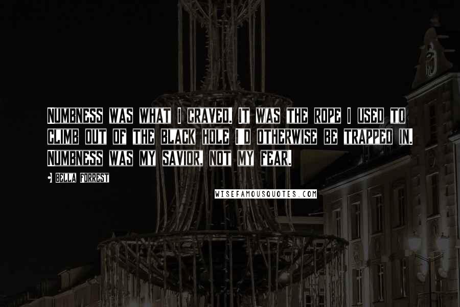 Bella Forrest Quotes: Numbness was what I craved. It was the rope I used to climb out of the black hole I'd otherwise be trapped in. Numbness was my savior, not my fear.