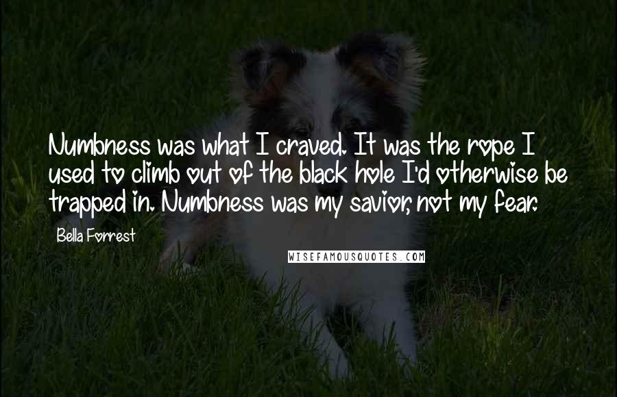 Bella Forrest Quotes: Numbness was what I craved. It was the rope I used to climb out of the black hole I'd otherwise be trapped in. Numbness was my savior, not my fear.