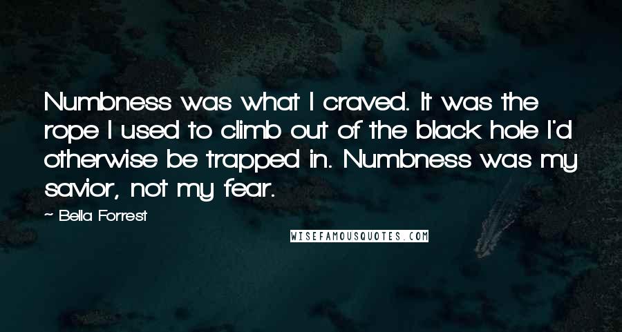 Bella Forrest Quotes: Numbness was what I craved. It was the rope I used to climb out of the black hole I'd otherwise be trapped in. Numbness was my savior, not my fear.