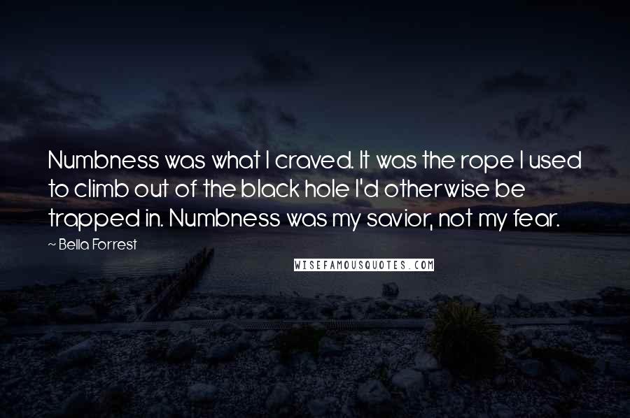 Bella Forrest Quotes: Numbness was what I craved. It was the rope I used to climb out of the black hole I'd otherwise be trapped in. Numbness was my savior, not my fear.