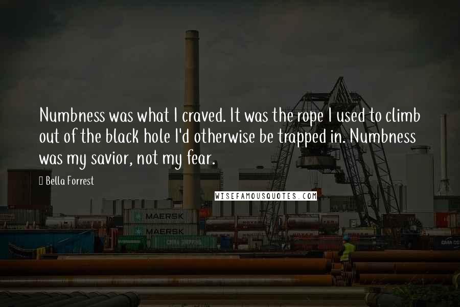 Bella Forrest Quotes: Numbness was what I craved. It was the rope I used to climb out of the black hole I'd otherwise be trapped in. Numbness was my savior, not my fear.