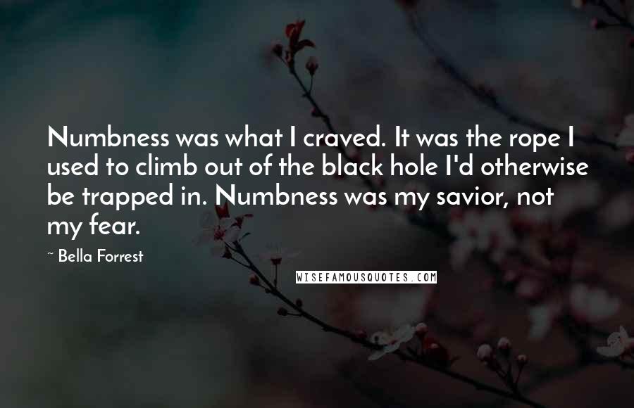 Bella Forrest Quotes: Numbness was what I craved. It was the rope I used to climb out of the black hole I'd otherwise be trapped in. Numbness was my savior, not my fear.