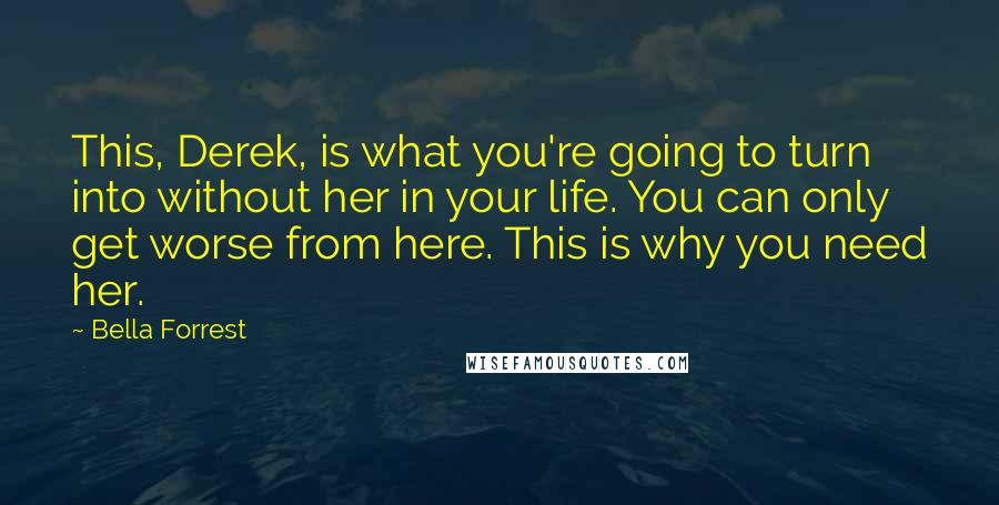 Bella Forrest Quotes: This, Derek, is what you're going to turn into without her in your life. You can only get worse from here. This is why you need her.