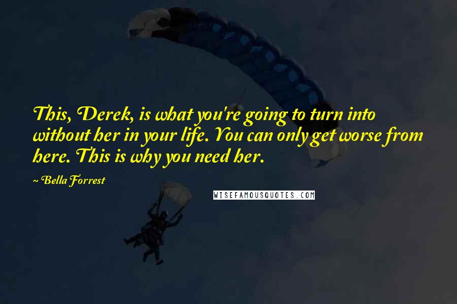 Bella Forrest Quotes: This, Derek, is what you're going to turn into without her in your life. You can only get worse from here. This is why you need her.