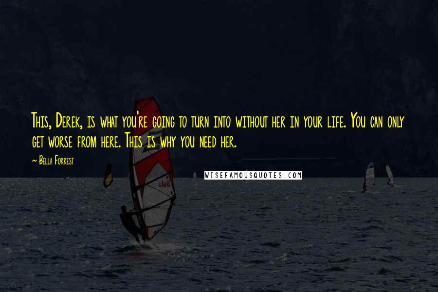 Bella Forrest Quotes: This, Derek, is what you're going to turn into without her in your life. You can only get worse from here. This is why you need her.
