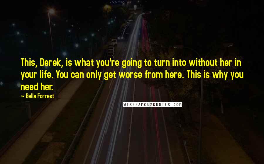 Bella Forrest Quotes: This, Derek, is what you're going to turn into without her in your life. You can only get worse from here. This is why you need her.