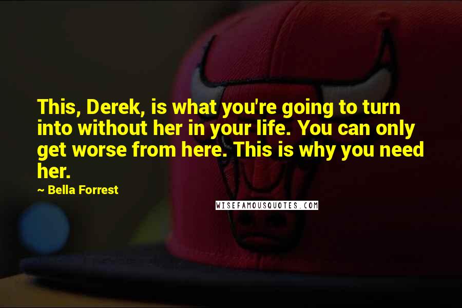 Bella Forrest Quotes: This, Derek, is what you're going to turn into without her in your life. You can only get worse from here. This is why you need her.